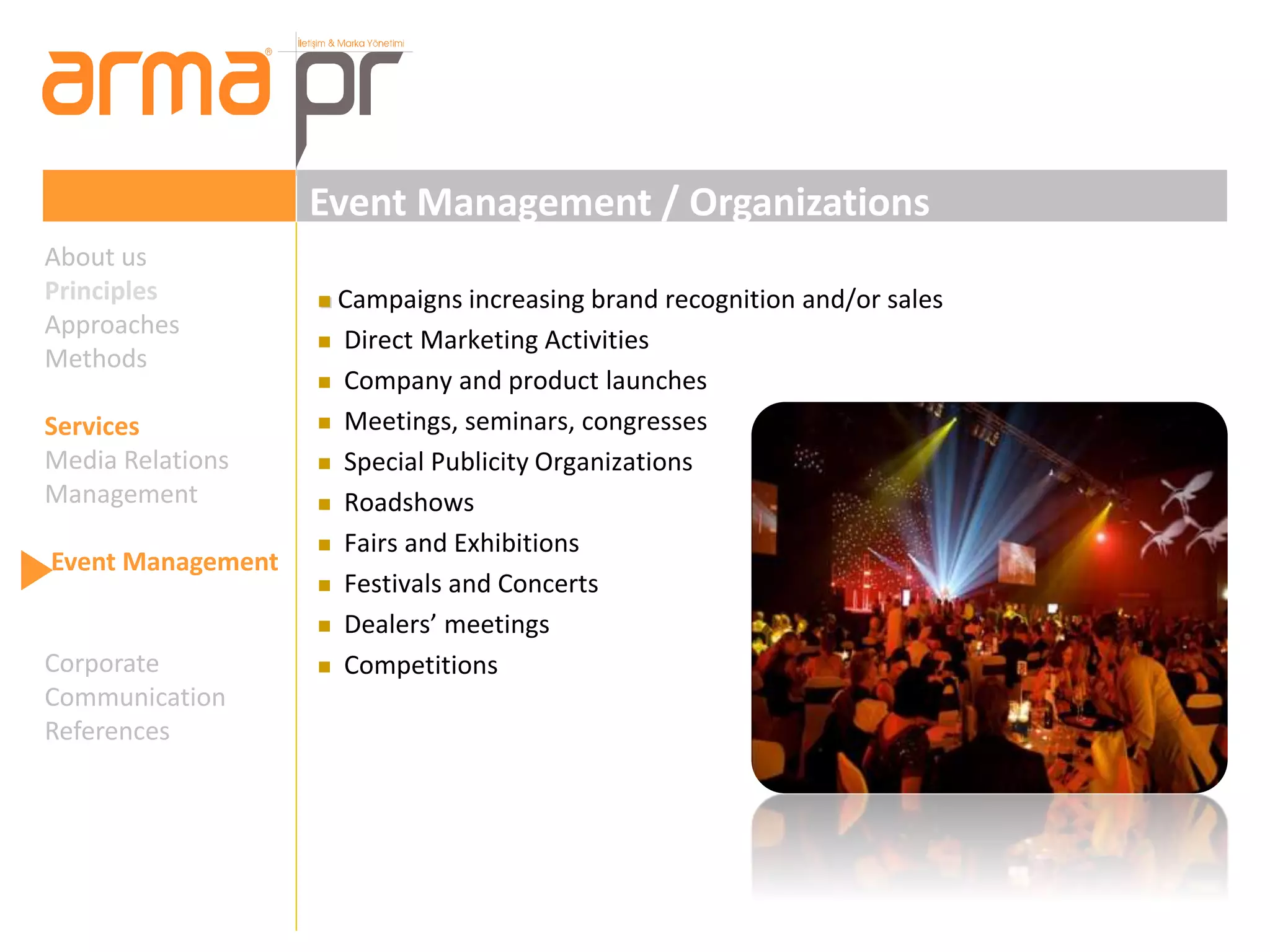 Event Management / Organizations 
 Campaigns increasing brand recognition and/or sales 
 Direct Marketing Activities 
 Company and product launches 
 Meetings, seminars, congresses 
 Special Publicity Organizations 
 Roadshows 
 Fairs and Exhibitions 
 Festivals and Concerts 
 Dealers’ meetings 
 Competitions 
About us 
Principles 
Approaches 
Methods 
Services 
Media Relations 
Management 
Event Management 
Corporate 
Communication 
References 
 