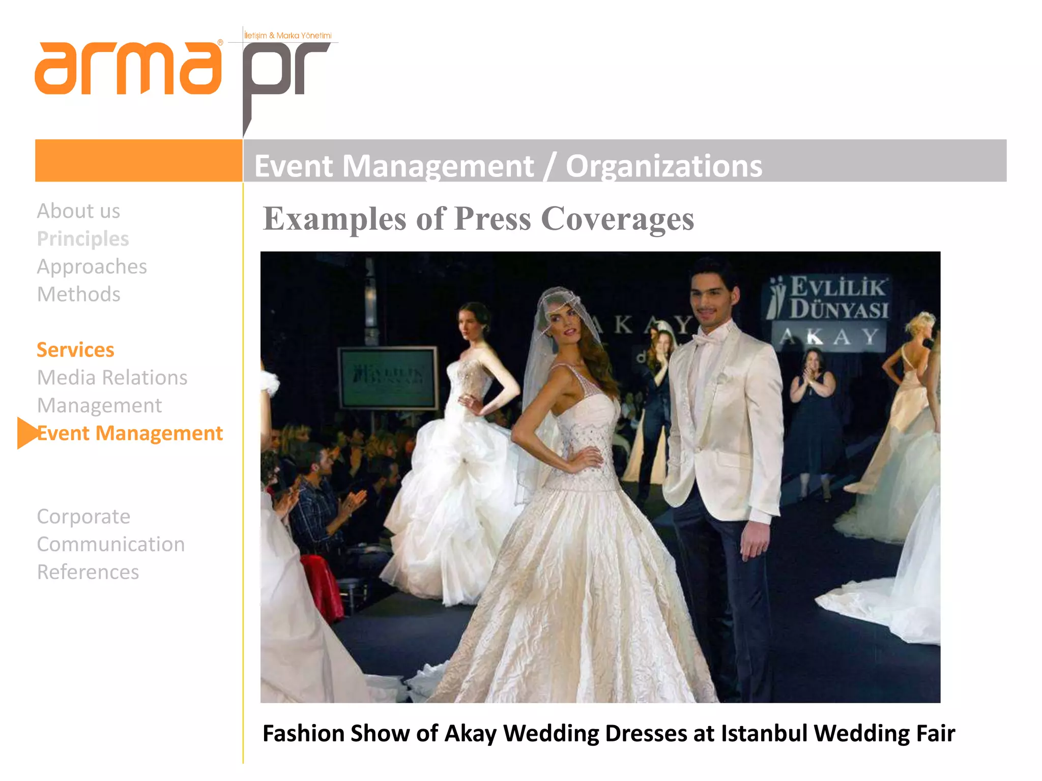 Event Management / Organizations 
Examples of Press Coverages 
Fashion Show of Akay Wedding Dresses at Istanbul Wedding Fair 
About us 
Principles 
Approaches 
Methods 
Services 
Media Relations 
Management 
Event Management 
Corporate 
Communication 
References 
 