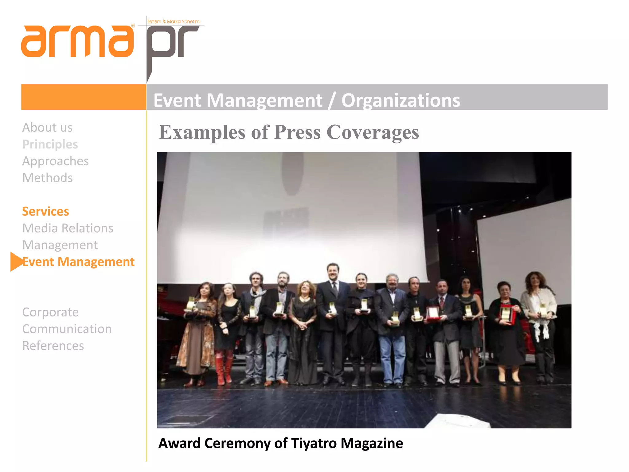 Event Management / Organizations 
Examples of Press Coverages 
Award Ceremony of Tiyatro Magazine 
About us 
Principles 
Approaches 
Methods 
Services 
Media Relations 
Management 
Event Management 
Corporate 
Communication 
References 
 