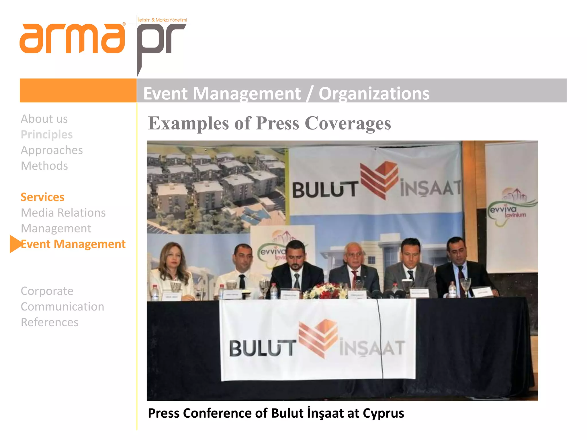 Event Management / Organizations 
Examples of Press Coverages 
Press Conference of Bulut İnşaat at Cyprus 
About us 
Principles 
Approaches 
Methods 
Services 
Media Relations 
Management 
Event Management 
Corporate 
Communication 
References 
 