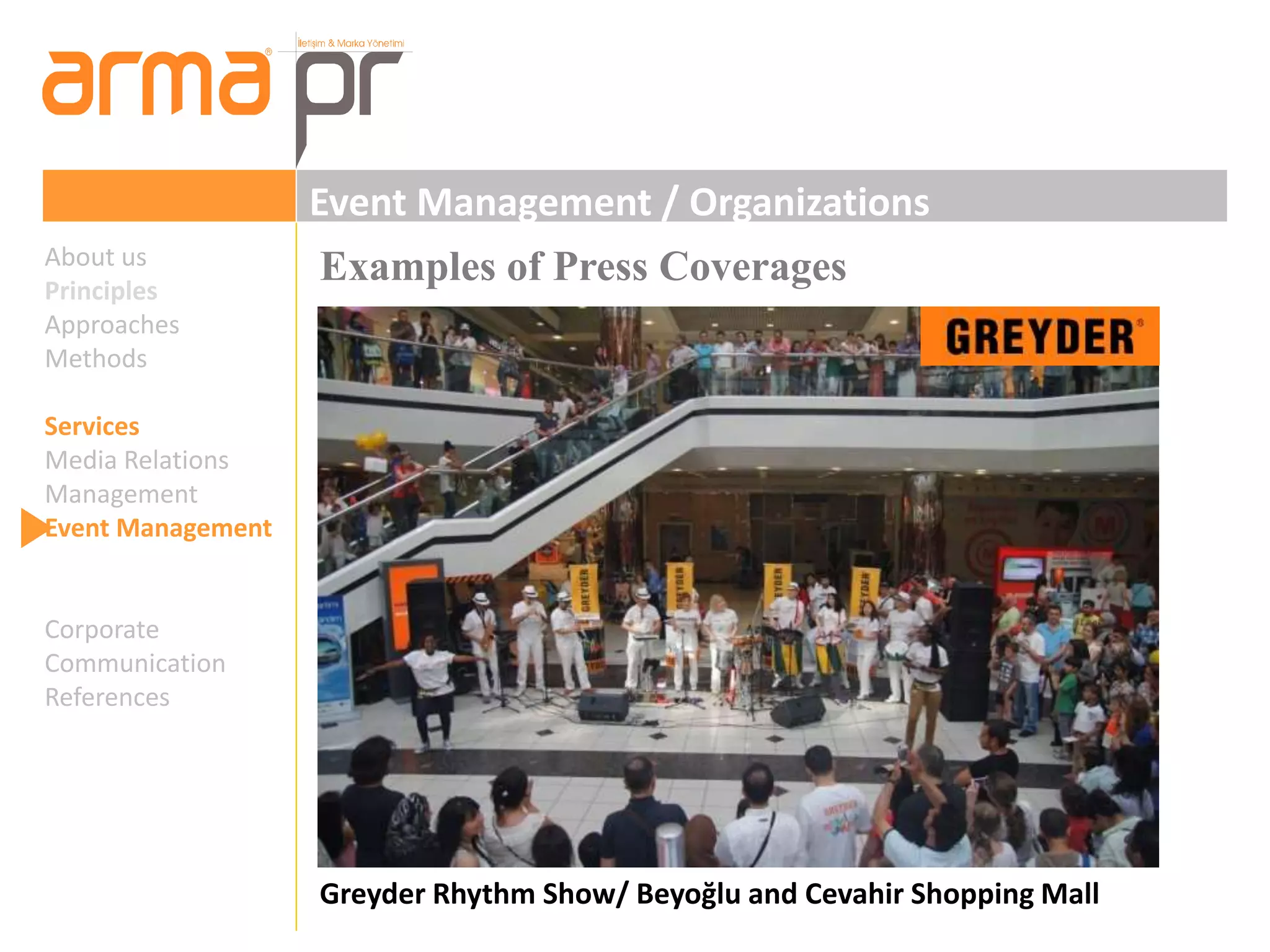 Event Management / Organizations 
Examples of Press Coverages 
Greyder Rhythm Show/ Beyoğlu and Cevahir Shopping Mall 
About us 
Principles 
Approaches 
Methods 
Services 
Media Relations 
Management 
Event Management 
Corporate 
Communication 
References 
 