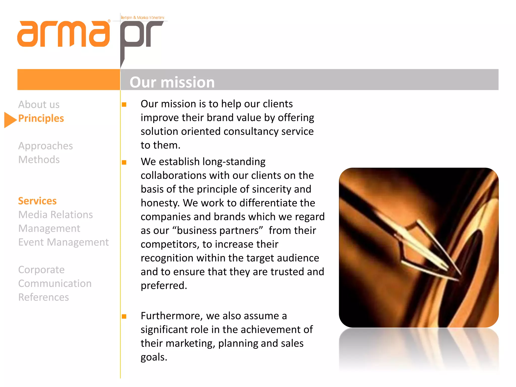 Our mission 
About us 
Principles 
Approaches 
Methods 
Services 
Media Relations 
Management 
Event Management 
Corporate 
Communication 
References 
 Our mission is to help our clients 
improve their brand value by offering 
solution oriented consultancy service 
to them. 
 We establish long-standing 
collaborations with our clients on the 
basis of the principle of sincerity and 
honesty. We work to differentiate the 
companies and brands which we regard 
as our “business partners” from their 
competitors, to increase their 
recognition within the target audience 
and to ensure that they are trusted and 
preferred. 
 Furthermore, we also assume a 
significant role in the achievement of 
their marketing, planning and sales 
goals. 
 