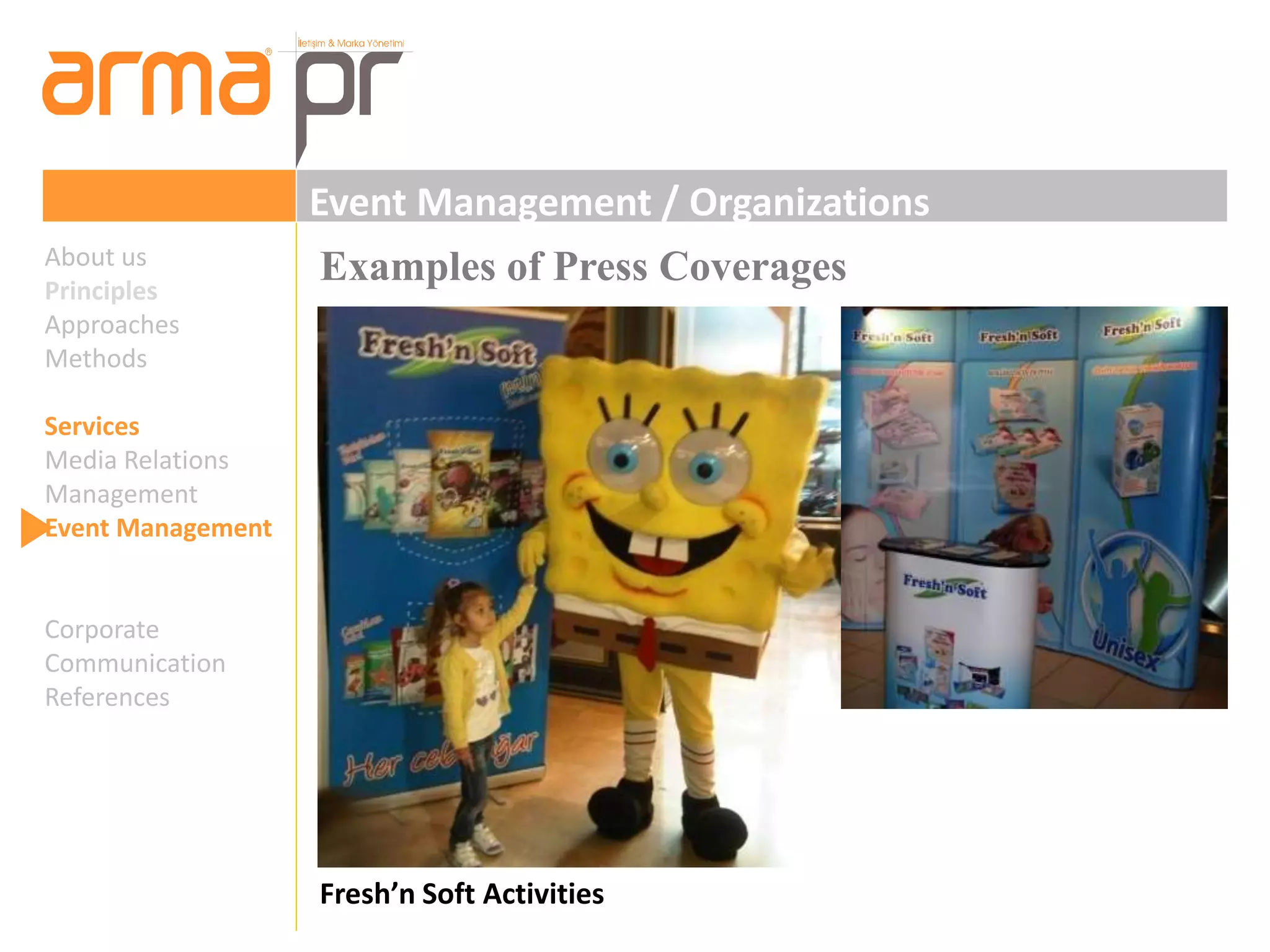 Event Management / Organizations 
Examples of Press Coverages 
Fresh’n Soft Activities 
About us 
Principles 
Approaches 
Methods 
Services 
Media Relations 
Management 
Event Management 
Corporate 
Communication 
References 
 