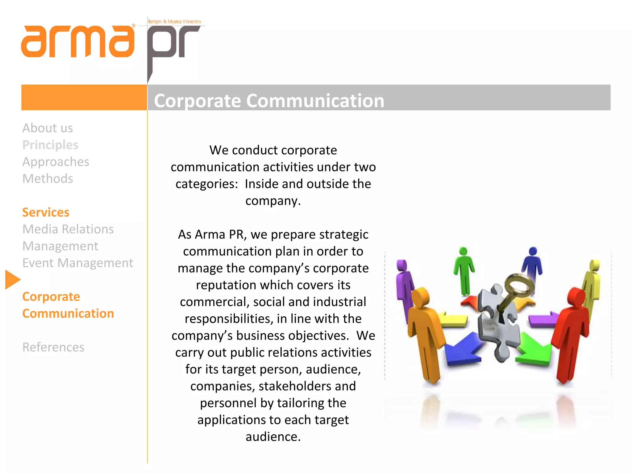 Corporate Communication 
We conduct corporate 
communication activities under two 
categories: Inside and outside the 
company. 
As Arma PR, we prepare strategic 
communication plan in order to 
manage the company’s corporate 
reputation which covers its 
commercial, social and industrial 
responsibilities, in line with the 
company’s business objectives. We 
carry out public relations activities 
for its target person, audience, 
companies, stakeholders and 
personnel by tailoring the 
applications to each target 
audience. 
About us 
Principles 
Approaches 
Methods 
Services 
Media Relations 
Management 
Event Management 
Corporate 
Communication 
References 
 