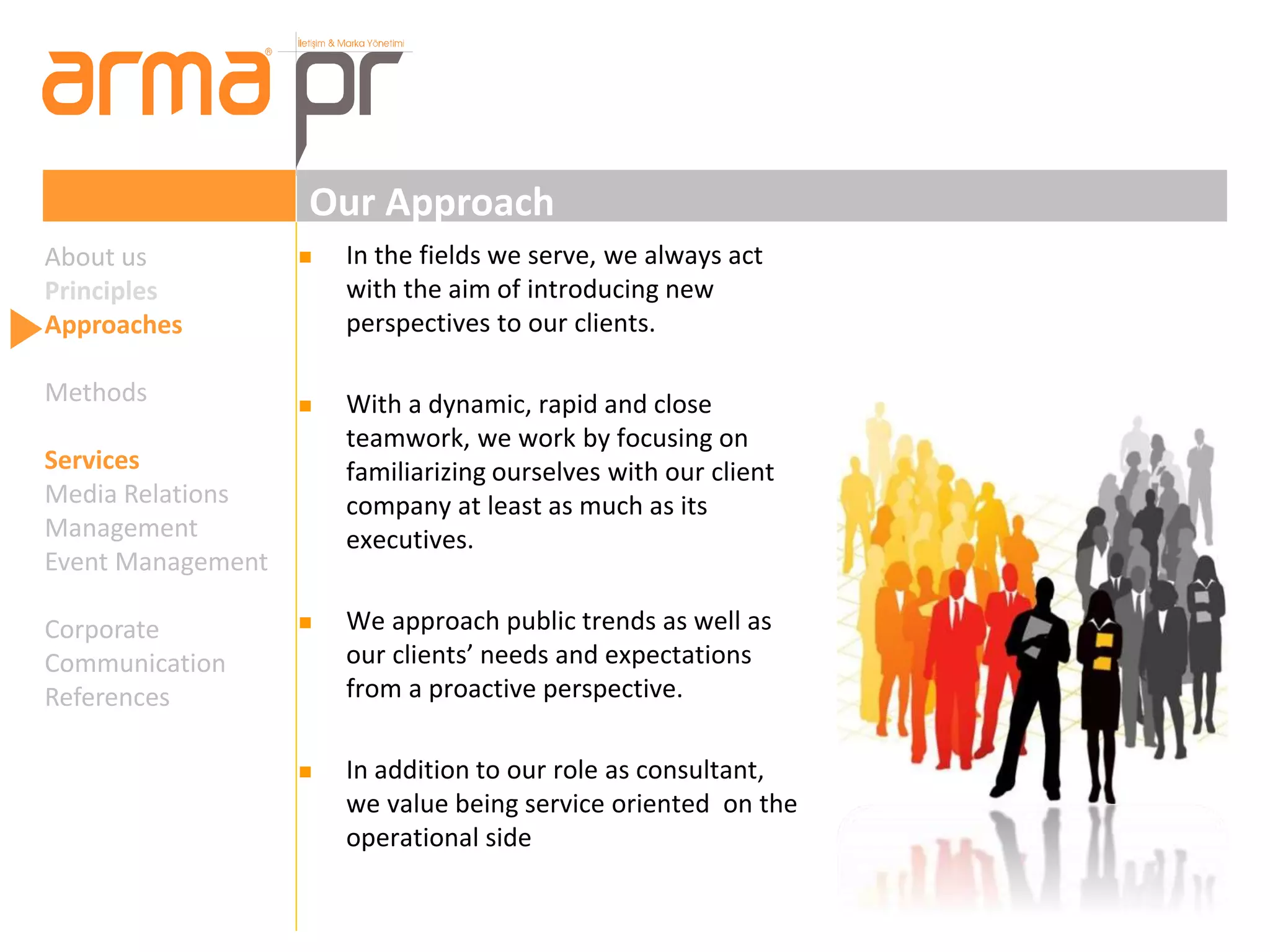 Our Approach 
 In the fields we serve, we always act 
with the aim of introducing new 
perspectives to our clients. 
 With a dynamic, rapid and close 
teamwork, we work by focusing on 
familiarizing ourselves with our client 
company at least as much as its 
executives. 
 We approach public trends as well as 
our clients’ needs and expectations 
from a proactive perspective. 
 In addition to our role as consultant, 
we value being service oriented on the 
operational side 
About us 
Principles 
Approaches 
Methods 
Services 
Media Relations 
Management 
Event Management 
Corporate 
Communication 
References 
 