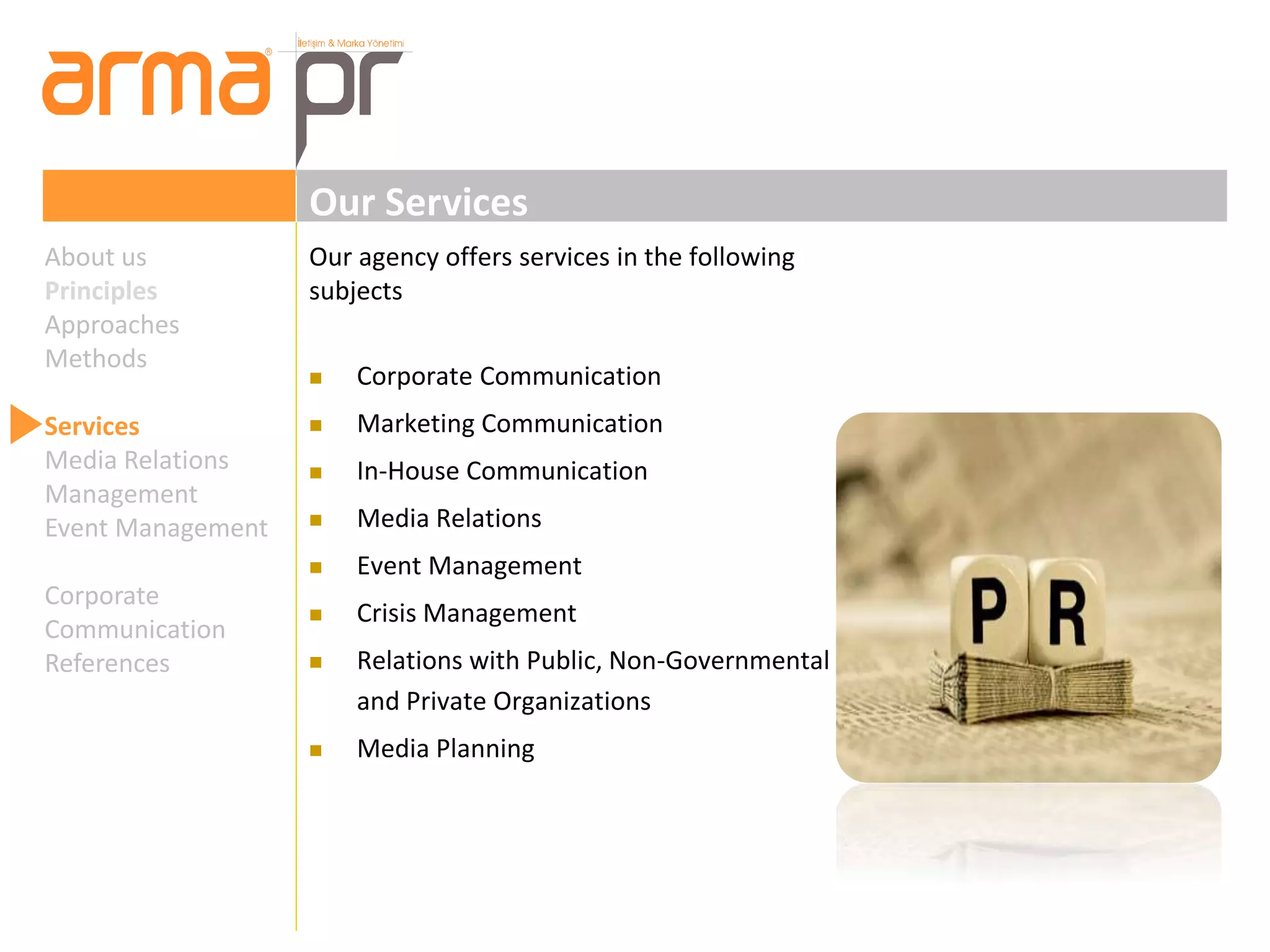 Our Services 
Our agency offers services in the following 
subjects 
 Corporate Communication 
 Marketing Communication 
 In-House Communication 
 Media Relations 
 Event Management 
 Crisis Management 
 Relations with Public, Non-Governmental 
and Private Organizations 
 Media Planning 
About us 
Principles 
Approaches 
Methods 
Services 
Media Relations 
Management 
Event Management 
Corporate 
Communication 
References 
 