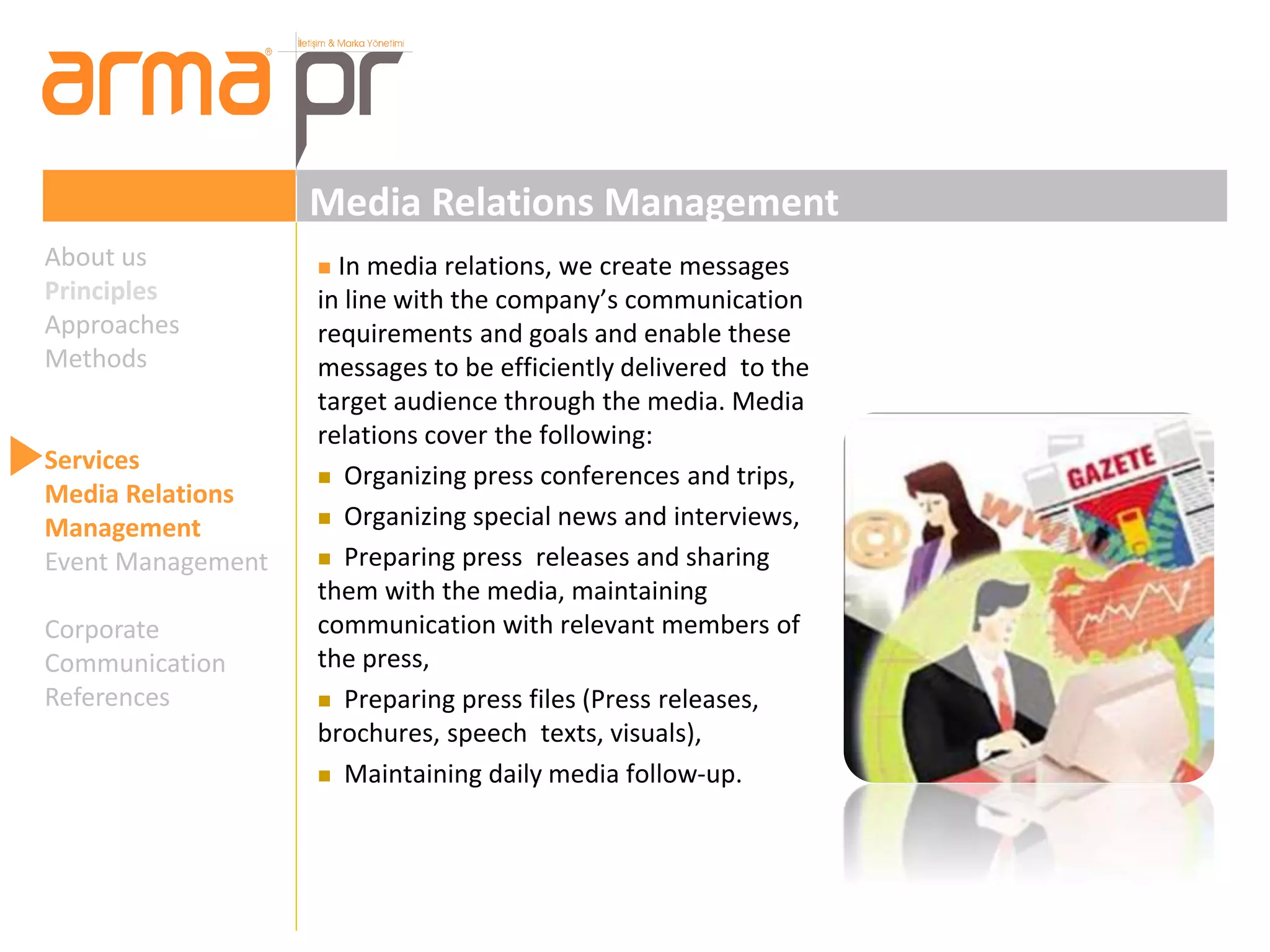 Media Relations Management 
 In media relations, we create messages 
in line with the company’s communication 
requirements and goals and enable these 
messages to be efficiently delivered to the 
target audience through the media. Media 
relations cover the following: 
 Organizing press conferences and trips, 
 Organizing special news and interviews, 
 Preparing press releases and sharing 
them with the media, maintaining 
communication with relevant members of 
the press, 
 Preparing press files (Press releases, 
brochures, speech texts, visuals), 
 Maintaining daily media follow-up. 
About us 
Principles 
Approaches 
Methods 
Services 
Media Relations 
Management 
Event Management 
Corporate 
Communication 
References 
 