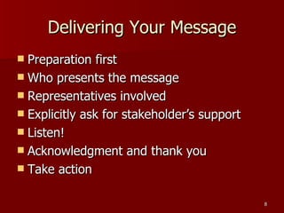 Delivering Your Message Preparation first Who presents the message Representatives involved Explicitly ask for stakeholder’s support Listen! Acknowledgment and thank you Take action 