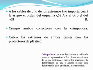  A los cables de uno de los extremos (no importa cuál)
 le asigno el orden del esquema 568 A y al otro el del
 568                                                B.

 Crimpo   ambos    conectores       con      la    crimpadora.

 Cubro los extremos de ambos cables con los
 protectores de plástico.


                        Crimpadora: es una herramienta utilizada
                        para corrugar o crimpar dos piezas metálicas o
                        de otros materiales maleables mediante la
                        deformación de una o ambas piezas; esta
                        deformación es lo que las mantiene unidas.
 