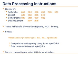 11
11
Data Processing Instructions
 Consist of :
 Arithmetic: ADD ADC SUB SBC RSB RSC
 Logical: AND ORR EOR BIC
 Comparisons:CMP CMN TST TEQ
 Data movement: MOV MVN
 These instructions only work on registers, NOT memory.
 Syntax:
<Operation>{<cond>}{S} Rd, Rn, Operand2
 Comparisons set flags only - they do not specify Rd
 Data movement does not specify Rn
 Second operand is sent to the ALU via barrel shifter.
 