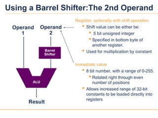12
12
Register, optionally with shift operation
 Shift value can be either be:
 5 bit unsigned integer
 Specified in bottom byte of
another register.
 Used for multiplication by constant
Immediate value
 8 bit number, with a range of 0-255.
 Rotated right through even
number of positions
 Allows increased range of 32-bit
constants to be loaded directly into
registers
Result
Operand
1
Barrel
Shifter
Operand
2
ALU
Using a Barrel Shifter:The 2nd Operand
 