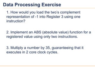 13
13
Data Processing Exercise
1. How would you load the two’s complement
representation of -1 into Register 3 using one
instruction?
2. Implement an ABS (absolute value) function for a
registered value using only two instructions.
3. Multiply a number by 35, guaranteeing that it
executes in 2 core clock cycles.
 