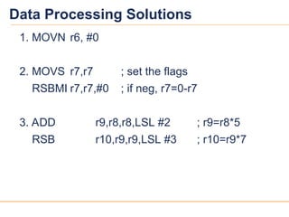 14
14
Data Processing Solutions
1. MOVN r6, #0
2. MOVS r7,r7 ; set the flags
RSBMI r7,r7,#0 ; if neg, r7=0-r7
3. ADD r9,r8,r8,LSL #2 ; r9=r8*5
RSB r10,r9,r9,LSL #3 ; r10=r9*7
 