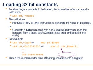 16
16
 To allow larger constants to be loaded, the assembler offers a pseudo-
instruction:
 LDR rd, =const
 This will either:
 Produce a MOV or MVN instruction to generate the value (if possible).
or
 Generate a LDR instruction with a PC-relative address to read the
constant from a literal pool (Constant data area embedded in the
code).
 For example
 LDR r0,=0xFF => MOV r0,#0xFF
 LDR r0,=0x55555555 => LDR r0,[PC,#Imm12]
…
…
DCD 0x55555555
 This is the recommended way of loading constants into a register
Loading 32 bit constants
 