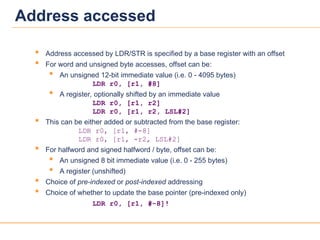 18
18
Address accessed
 Address accessed by LDR/STR is specified by a base register with an offset
 For word and unsigned byte accesses, offset can be:
 An unsigned 12-bit immediate value (i.e. 0 - 4095 bytes)
LDR r0, [r1, #8]
 A register, optionally shifted by an immediate value
LDR r0, [r1, r2]
LDR r0, [r1, r2, LSL#2]
 This can be either added or subtracted from the base register:
LDR r0, [r1, #-8]
LDR r0, [r1, -r2, LSL#2]
 For halfword and signed halfword / byte, offset can be:
 An unsigned 8 bit immediate value (i.e. 0 - 255 bytes)
 A register (unshifted)
 Choice of pre-indexed or post-indexed addressing
 Choice of whether to update the base pointer (pre-indexed only)
LDR r0, [r1, #-8]!
 