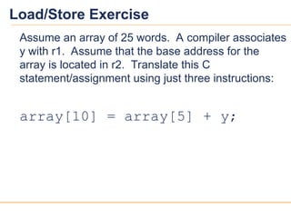 19
19
Load/Store Exercise
Assume an array of 25 words. A compiler associates
y with r1. Assume that the base address for the
array is located in r2. Translate this C
statement/assignment using just three instructions:
array[10] = array[5] + y;
 