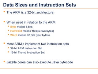 2
2
Data Sizes and Instruction Sets
 The ARM is a 32-bit architecture.
 When used in relation to the ARM:
 Byte means 8 bits
 Halfword means 16 bits (two bytes)
 Word means 32 bits (four bytes)
 Most ARM’s implement two instruction sets
 32-bit ARM Instruction Set
 16-bit Thumb Instruction Set
 Jazelle cores can also execute Java bytecode
 