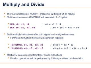 22
22
 There are 2 classes of multiply - producing 32-bit and 64-bit results
 32-bit versions on an ARM7TDMI will execute in 2 - 5 cycles
 MUL r0, r1, r2 ; r0 = r1 * r2
 MLA r0, r1, r2, r3 ; r0 = (r1 * r2) + r3
 64-bit multiply instructions offer both signed and unsigned versions
 For these instruction there are 2 destination registers
 [U|S]MULL r4, r5, r2, r3 ; r5:r4 = r2 * r3
 [U|S]MLAL r4, r5, r2, r3 ; r5:r4 = (r2 * r3) + r5:r4
 Most ARM cores do not offer integer divide instructions
 Division operations will be performed by C library routines or inline shifts
Multiply and Divide
 