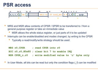 26
26
PSR access
 MRS and MSR allow contents of CPSR / SPSR to be transferred to / from a
general purpose register or take an immediate value
 MSR allows the whole status register, or just parts of it to be updated
 Interrupts can be enable/disabled and modes changed, by writing to the CPSR
 Typically a read/modify/write strategy should be used:
MRS r0,CPSR ; read CPSR into r0
BIC r0,r0,#0x80 ; clear bit 7 to enable IRQ
MSR CPSR_c,r0 ; write modified value to ‘c’ byte only
 In User Mode, all bits can be read but only the condition flags (_f) can be modified
f s x c
27
31
N Z C V Q
28 6
7
I F T mode
16
23 15 5 4 0
24
J
10 8
9
19
GE[3:0] E A
IT cond_abc
de
 
