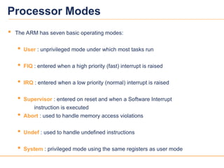 3
3
Processor Modes
 The ARM has seven basic operating modes:
 User : unprivileged mode under which most tasks run
 FIQ : entered when a high priority (fast) interrupt is raised
 IRQ : entered when a low priority (normal) interrupt is raised
 Supervisor : entered on reset and when a Software Interrupt
instruction is executed
 Abort : used to handle memory access violations
 Undef : used to handle undefined instructions
 System : privileged mode using the same registers as user mode
 