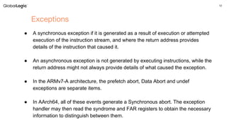 12
Exceptions
● A synchronous exception if it is generated as a result of execution or attempted
execution of the instruction stream, and where the return address provides
details of the instruction that caused it.
● An asynchronous exception is not generated by executing instructions, while the
return address might not always provide details of what caused the exception.
● In the ARMv7-A architecture, the prefetch abort, Data Abort and undef
exceptions are separate items.
● In AArch64, all of these events generate a Synchronous abort. The exception
handler may then read the syndrome and FAR registers to obtain the necessary
information to distinguish between them.
 