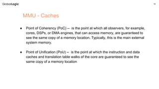 19
MMU - Caches
● Point of Coherency (PoC) -- is the point at which all observers, for example,
cores, DSPs, or DMA engines, that can access memory, are guaranteed to
see the same copy of a memory location. Typically, this is the main external
system memory.
● Point of Unification (PoU) -- is the point at which the instruction and data
caches and translation table walks of the core are guaranteed to see the
same copy of a memory location
 