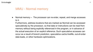 21
MMU - Normal memory
● Normal memory -- The processor can re-order, repeat, and merge accesses
to it.
Furthermore, address locations that are marked as Normal can be accessed
speculatively by the processor, so that data or instructions can be read from
memory without being explicitly referenced in the program, or in advance of
the actual execution of an explicit reference. Such speculative accesses can
occur as a result of branch prediction, speculative cache linefills, out-of-order
data loads, or other hardware optimizations.
 