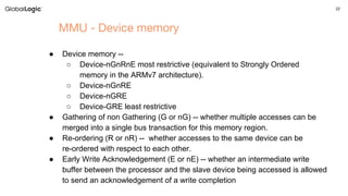 22
MMU - Device memory
● Device memory --
○ Device-nGnRnE most restrictive (equivalent to Strongly Ordered
memory in the ARMv7 architecture).
○ Device-nGnRE
○ Device-nGRE
○ Device-GRE least restrictive
● Gathering of non Gathering (G or nG) -- whether multiple accesses can be
merged into a single bus transaction for this memory region.
● Re-ordering (R or nR) -- whether accesses to the same device can be
re-ordered with respect to each other.
● Early Write Acknowledgement (E or nE) -- whether an intermediate write
buffer between the processor and the slave device being accessed is allowed
to send an acknowledgement of a write completion
 