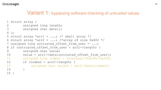 37
Variant 1: bypassing software checking of untrusted values
1 struct array {
2 unsigned long length;
3 unsigned char data[];
4 };
5 struct array *arr1 = ...; /* small array */
6 struct array *arr2 = ...; /*array of size 0x400 */
7 unsigned long untrusted_offset_from_user = ...;
8 if (untrusted_offset_from_user < arr1->length) {
9 unsigned char value;
10 value = arr1->data[untrusted_offset_from_user];
11 unsigned long index2 = ((value&1)*0x100)+0x200;
12 if (index2 < arr2->length) {
13 unsigned char value2 = arr2->data[index2];
14 }
15 }
 