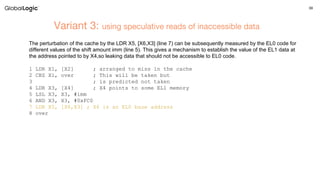 39
Variant 3: using speculative reads of inaccessible data
The perturbation of the cache by the LDR X5, [X6,X3] (line 7) can be subsequently measured by the EL0 code for
different values of the shift amount imm (line 5). This gives a mechanism to establish the value of the EL1 data at
the address pointed to by X4,so leaking data that should not be accessible to EL0 code.
1 LDR X1, [X2] ; arranged to miss in the cache
2 CBZ X1, over ; This will be taken but
3 ; is predicted not taken
4 LDR X3, [X4] ; X4 points to some EL1 memory
5 LSL X3, X3, #imm
6 AND X3, X3, #0xFC0
7 LDR X5, [X6,X3] ; X6 is an EL0 base address
8 over
 