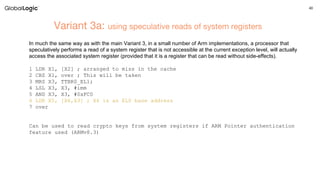 40
Variant 3a: using speculative reads of system registers
In much the same way as with the main Variant 3, in a small number of Arm implementations, a processor that
speculatively performs a read of a system register that is not accessible at the current exception level, will actually
access the associated system register (provided that it is a register that can be read without side-effects).
1 LDR X1, [X2] ; arranged to miss in the cache
2 CBZ X1, over ; This will be taken
3 MRS X3, TTBR0_EL1;
4 LSL X3, X3, #imm
5 AND X3, X3, #0xFC0
6 LDR X5, [X6,X3] ; X6 is an EL0 base address
7 over
Can be used to read crypto keys from system registers if ARM Pointer authentication
feature used (ARMv8.3)
 
