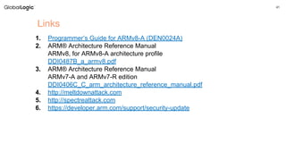 41
Links
1. Programmer’s Guide for ARMv8-A (DEN0024A)
2. ARM® Architecture Reference Manual
ARMv8, for ARMv8-A architecture profile
DDI0487B_a_armv8.pdf
3. ARM® Architecture Reference Manual
ARMv7-A and ARMv7-R edition
DDI0406C_C_arm_architecture_reference_manual.pdf
4. http://meltdownattack.com
5. http://spectreattack.com
6. https://developer.arm.com/support/security-update
 