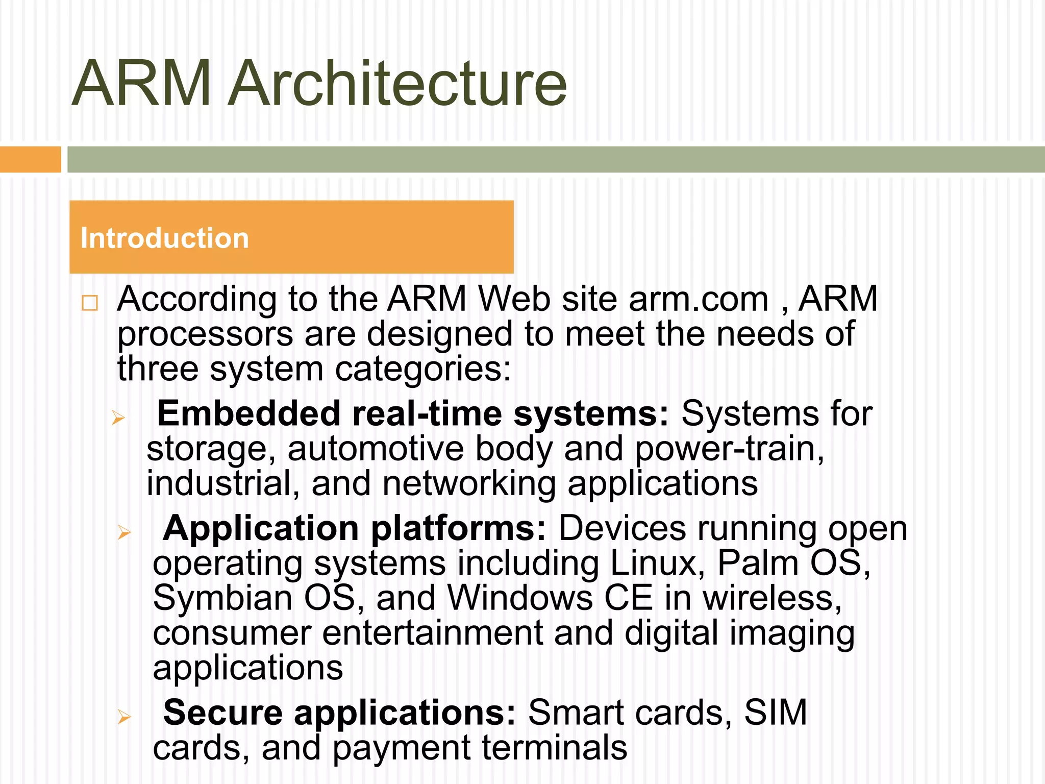 ARM Architecture
 According to the ARM Web site arm.com , ARM
processors are designed to meet the needs of
three system categories:
 Embedded real-time systems: Systems for
storage, automotive body and power-train,
industrial, and networking applications
 Application platforms: Devices running open
operating systems including Linux, Palm OS,
Symbian OS, and Windows CE in wireless,
consumer entertainment and digital imaging
applications
 Secure applications: Smart cards, SIM
cards, and payment terminals
Introduction
 