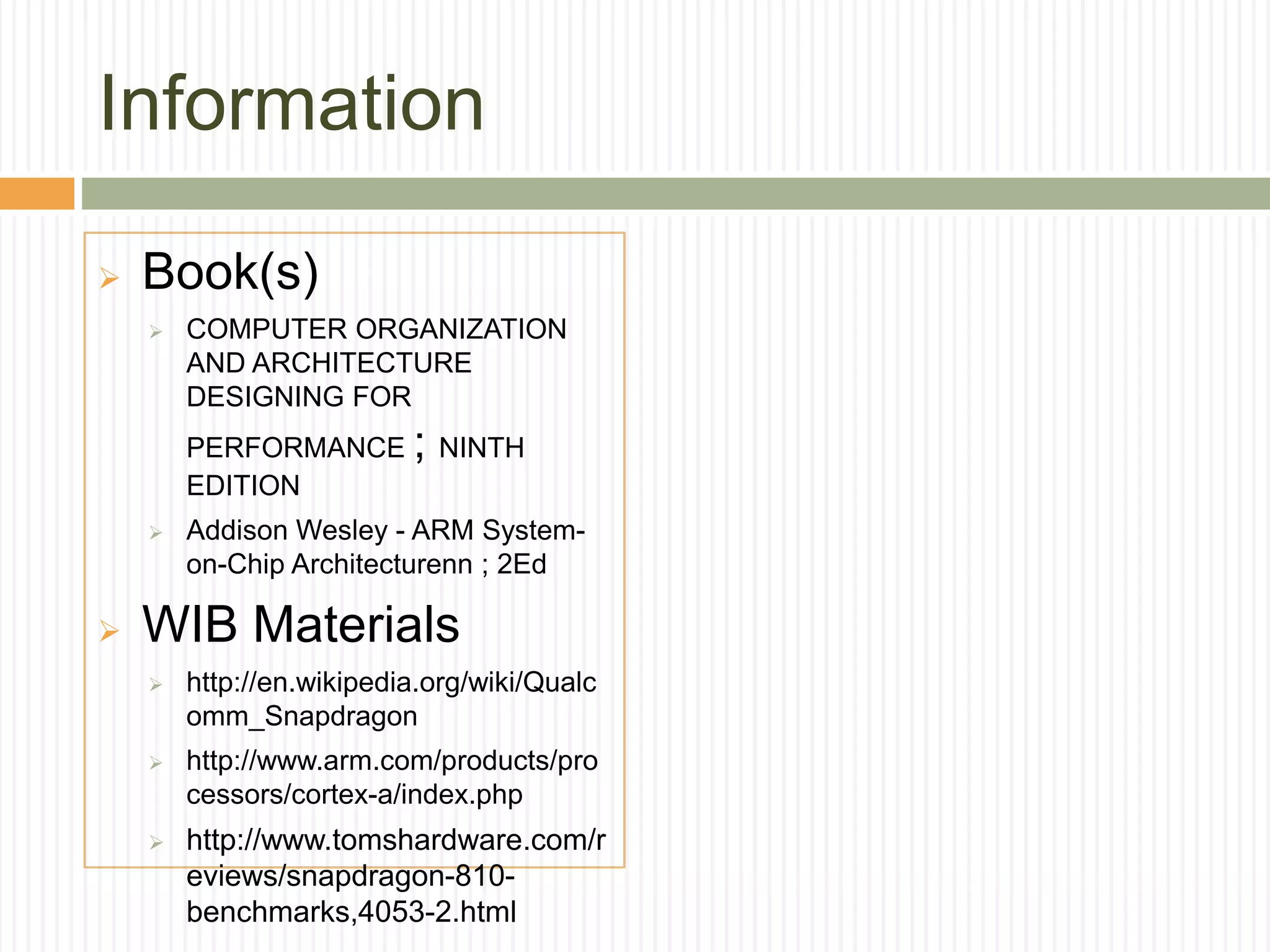 Information
 Book(s)
 COMPUTER ORGANIZATION
AND ARCHITECTURE
DESIGNING FOR
PERFORMANCE ; NINTH
EDITION
 Addison Wesley - ARM System-
on-Chip Architecturenn ; 2Ed
 WIB Materials
 http://en.wikipedia.org/wiki/Qualc
omm_Snapdragon
 http://www.arm.com/products/pro
cessors/cortex-a/index.php
 http://www.tomshardware.com/r
eviews/snapdragon-810-
benchmarks,4053-2.html
 