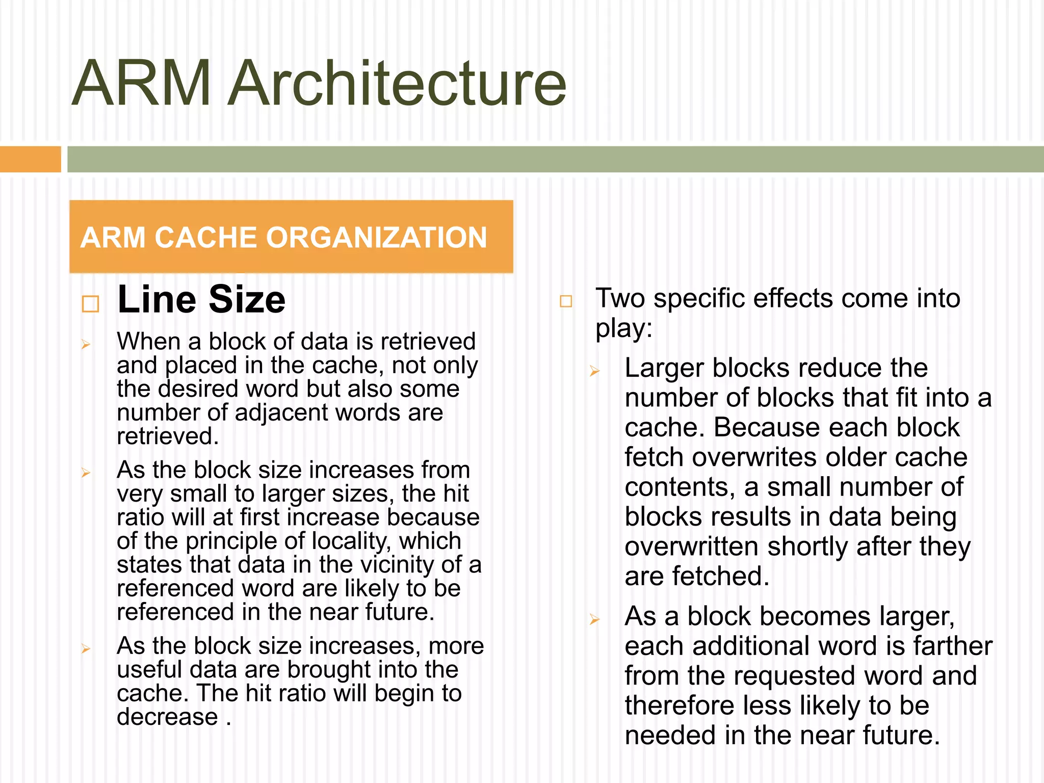 ARM Architecture
 Line Size
 When a block of data is retrieved
and placed in the cache, not only
the desired word but also some
number of adjacent words are
retrieved.
 As the block size increases from
very small to larger sizes, the hit
ratio will at first increase because
of the principle of locality, which
states that data in the vicinity of a
referenced word are likely to be
referenced in the near future.
 As the block size increases, more
useful data are brought into the
cache. The hit ratio will begin to
decrease .
 Two specific effects come into
play:
 Larger blocks reduce the
number of blocks that fit into a
cache. Because each block
fetch overwrites older cache
contents, a small number of
blocks results in data being
overwritten shortly after they
are fetched.
 As a block becomes larger,
each additional word is farther
from the requested word and
therefore less likely to be
needed in the near future.
ARM CACHE ORGANIZATION
 