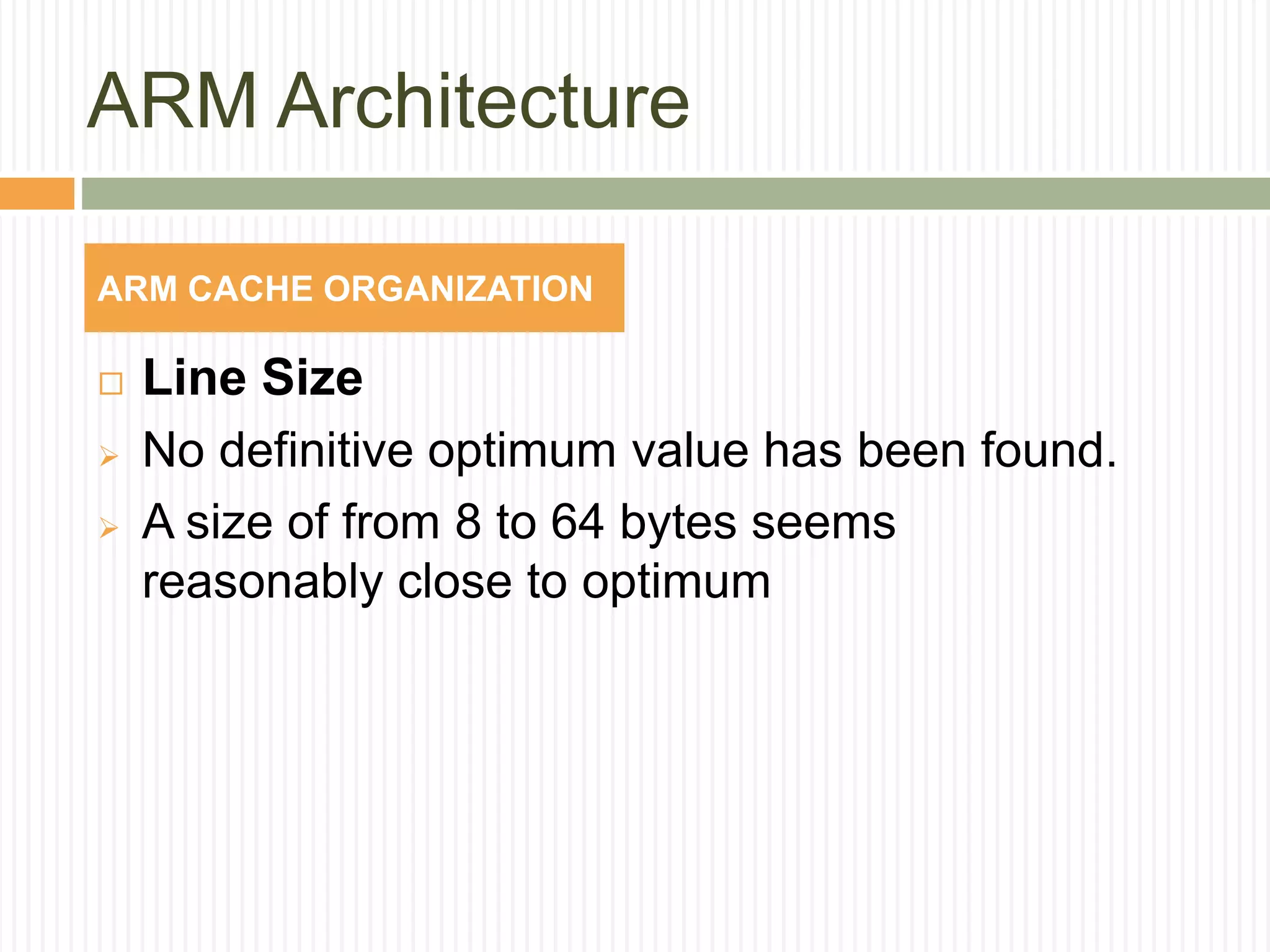ARM Architecture
 Line Size
 No definitive optimum value has been found.
 A size of from 8 to 64 bytes seems
reasonably close to optimum
ARM CACHE ORGANIZATION
 