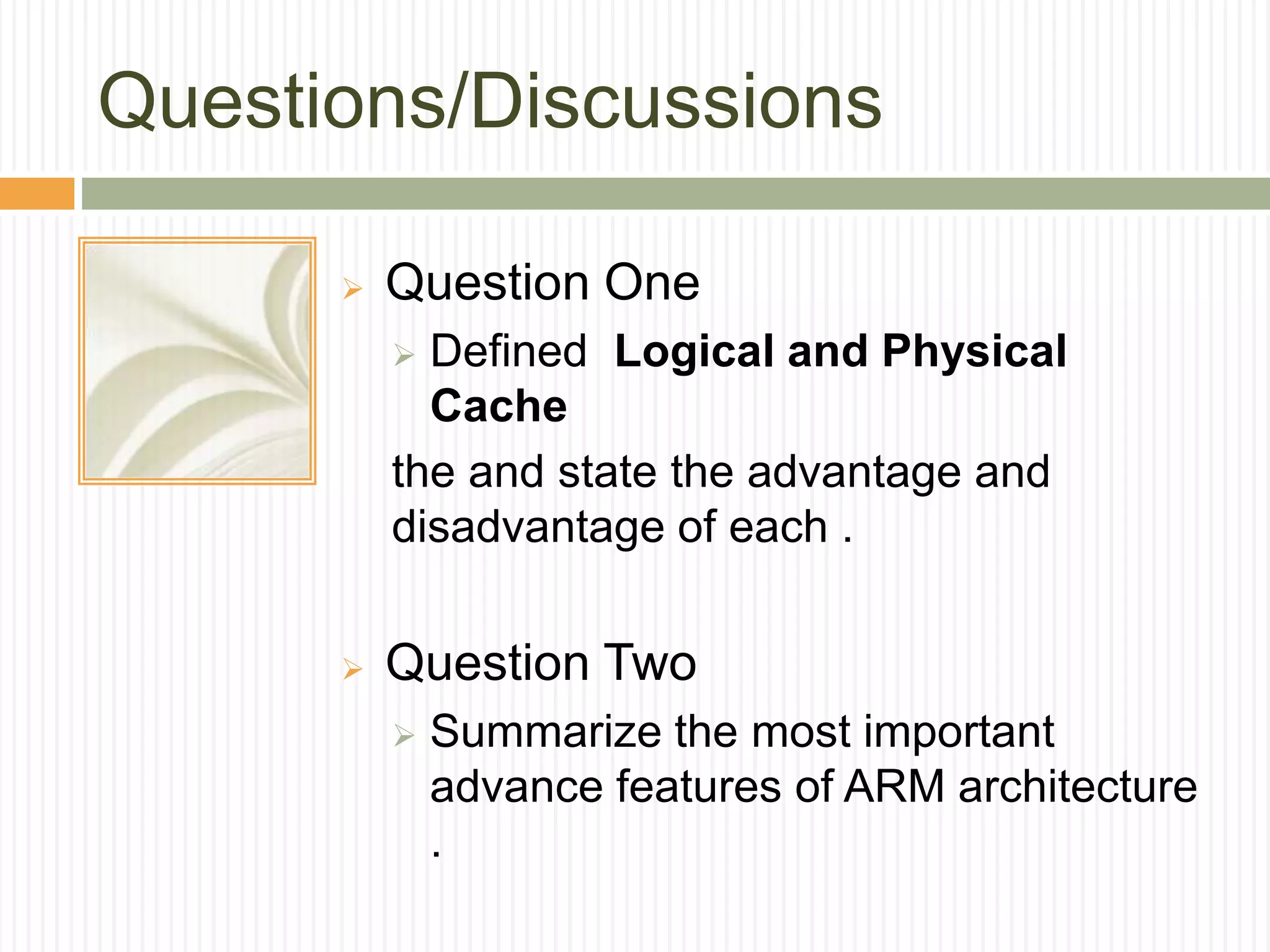 Questions/Discussions
 Question One
 Defined Logical and Physical
Cache
the and state the advantage and
disadvantage of each .
 Question Two
 Summarize the most important
advance features of ARM architecture
.
 