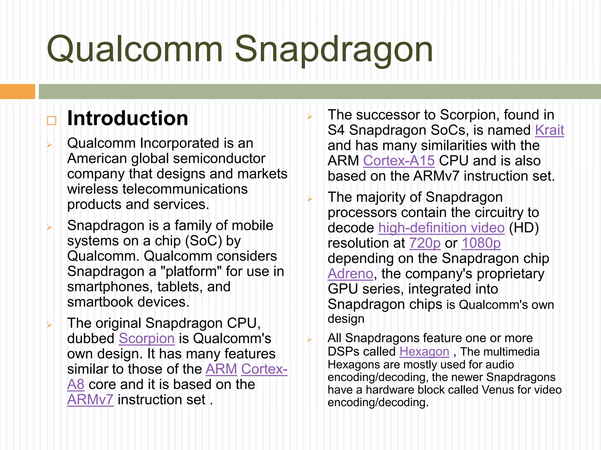 Qualcomm Snapdragon
 Introduction
 Qualcomm Incorporated is an
American global semiconductor
company that designs and markets
wireless telecommunications
products and services.
 Snapdragon is a family of mobile
systems on a chip (SoC) by
Qualcomm. Qualcomm considers
Snapdragon a "platform" for use in
smartphones, tablets, and
smartbook devices.
 The original Snapdragon CPU,
dubbed Scorpion is Qualcomm's
own design. It has many features
similar to those of the ARM Cortex-
A8 core and it is based on the
ARMv7 instruction set .
 The successor to Scorpion, found in
S4 Snapdragon SoCs, is named Krait
and has many similarities with the
ARM Cortex-A15 CPU and is also
based on the ARMv7 instruction set.
 The majority of Snapdragon
processors contain the circuitry to
decode high-definition video (HD)
resolution at 720p or 1080p
depending on the Snapdragon chip
Adreno, the company's proprietary
GPU series, integrated into
Snapdragon chips is Qualcomm's own
design
 All Snapdragons feature one or more
DSPs called Hexagon , The multimedia
Hexagons are mostly used for audio
encoding/decoding, the newer Snapdragons
have a hardware block called Venus for video
encoding/decoding.
 