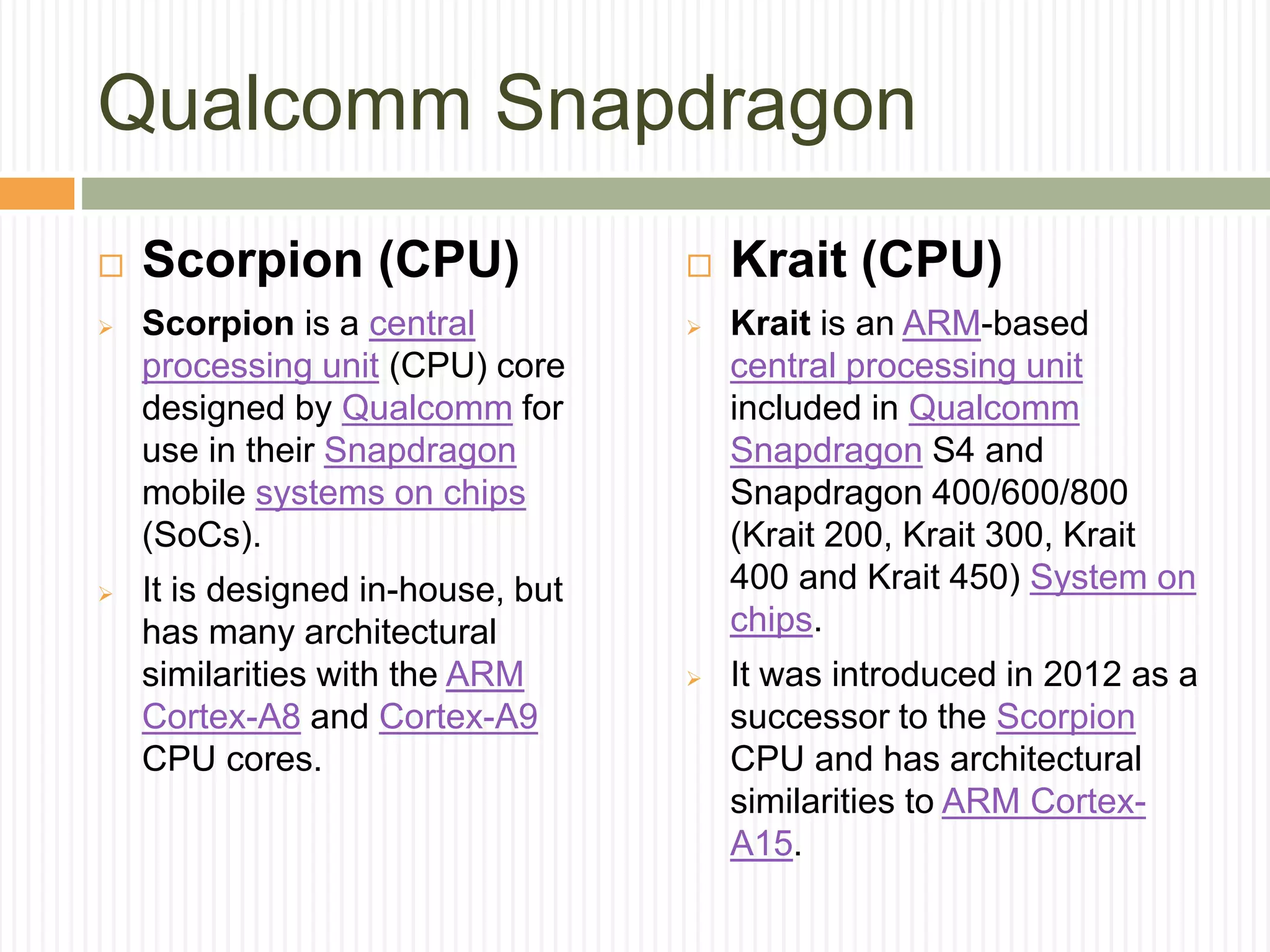Qualcomm Snapdragon
 Scorpion (CPU)
 Scorpion is a central
processing unit (CPU) core
designed by Qualcomm for
use in their Snapdragon
mobile systems on chips
(SoCs).
 It is designed in-house, but
has many architectural
similarities with the ARM
Cortex-A8 and Cortex-A9
CPU cores.
 Krait (CPU)
 Krait is an ARM-based
central processing unit
included in Qualcomm
Snapdragon S4 and
Snapdragon 400/600/800
(Krait 200, Krait 300, Krait
400 and Krait 450) System on
chips.
 It was introduced in 2012 as a
successor to the Scorpion
CPU and has architectural
similarities to ARM Cortex-
A15.
 