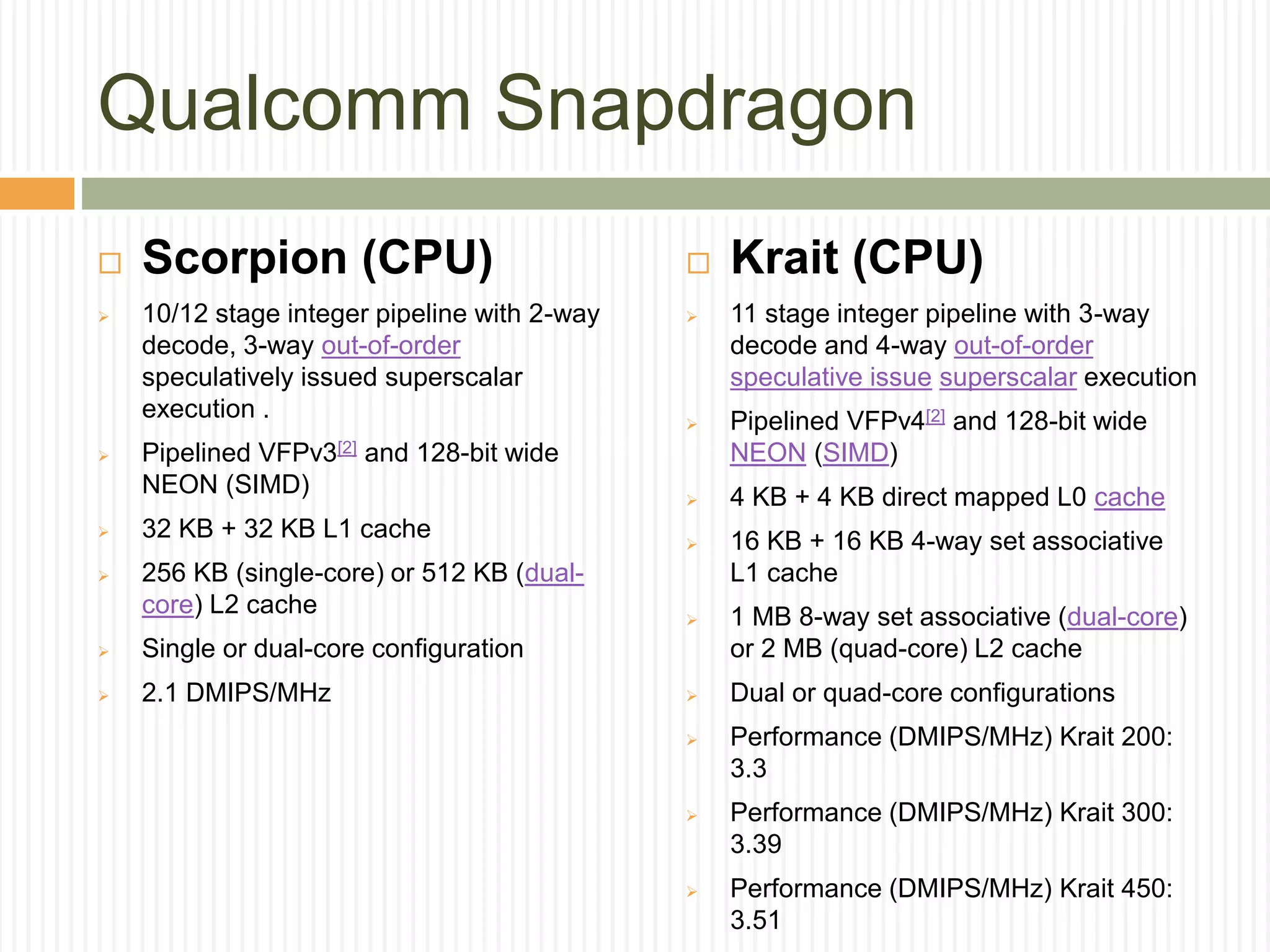 Qualcomm Snapdragon
 Scorpion (CPU)
 10/12 stage integer pipeline with 2-way
decode, 3-way out-of-order
speculatively issued superscalar
execution .
 Pipelined VFPv3[2] and 128-bit wide
NEON (SIMD)
 32 KB + 32 KB L1 cache
 256 KB (single-core) or 512 KB (dual-
core) L2 cache
 Single or dual-core configuration
 2.1 DMIPS/MHz
 Krait (CPU)
 11 stage integer pipeline with 3-way
decode and 4-way out-of-order
speculative issue superscalar execution
 Pipelined VFPv4[2] and 128-bit wide
NEON (SIMD)
 4 KB + 4 KB direct mapped L0 cache
 16 KB + 16 KB 4-way set associative
L1 cache
 1 MB 8-way set associative (dual-core)
or 2 MB (quad-core) L2 cache
 Dual or quad-core configurations
 Performance (DMIPS/MHz) Krait 200:
3.3
 Performance (DMIPS/MHz) Krait 300:
3.39
 Performance (DMIPS/MHz) Krait 450:
3.51
 