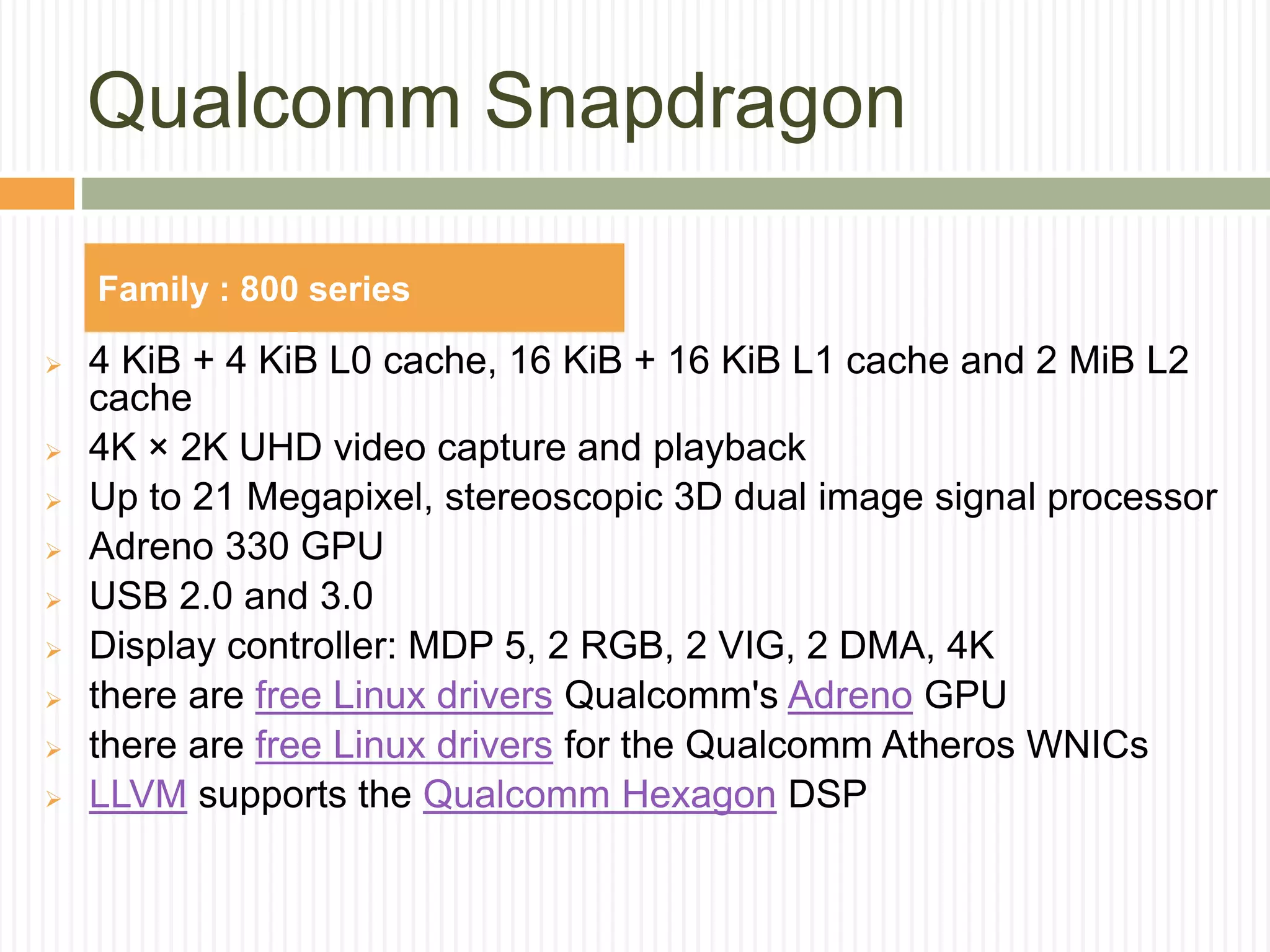 Qualcomm Snapdragon
 4 KiB + 4 KiB L0 cache, 16 KiB + 16 KiB L1 cache and 2 MiB L2
cache
 4K × 2K UHD video capture and playback
 Up to 21 Megapixel, stereoscopic 3D dual image signal processor
 Adreno 330 GPU
 USB 2.0 and 3.0
 Display controller: MDP 5, 2 RGB, 2 VIG, 2 DMA, 4K
 there are free Linux drivers Qualcomm's Adreno GPU
 there are free Linux drivers for the Qualcomm Atheros WNICs
 LLVM supports the Qualcomm Hexagon DSP
Family : 800 series
 