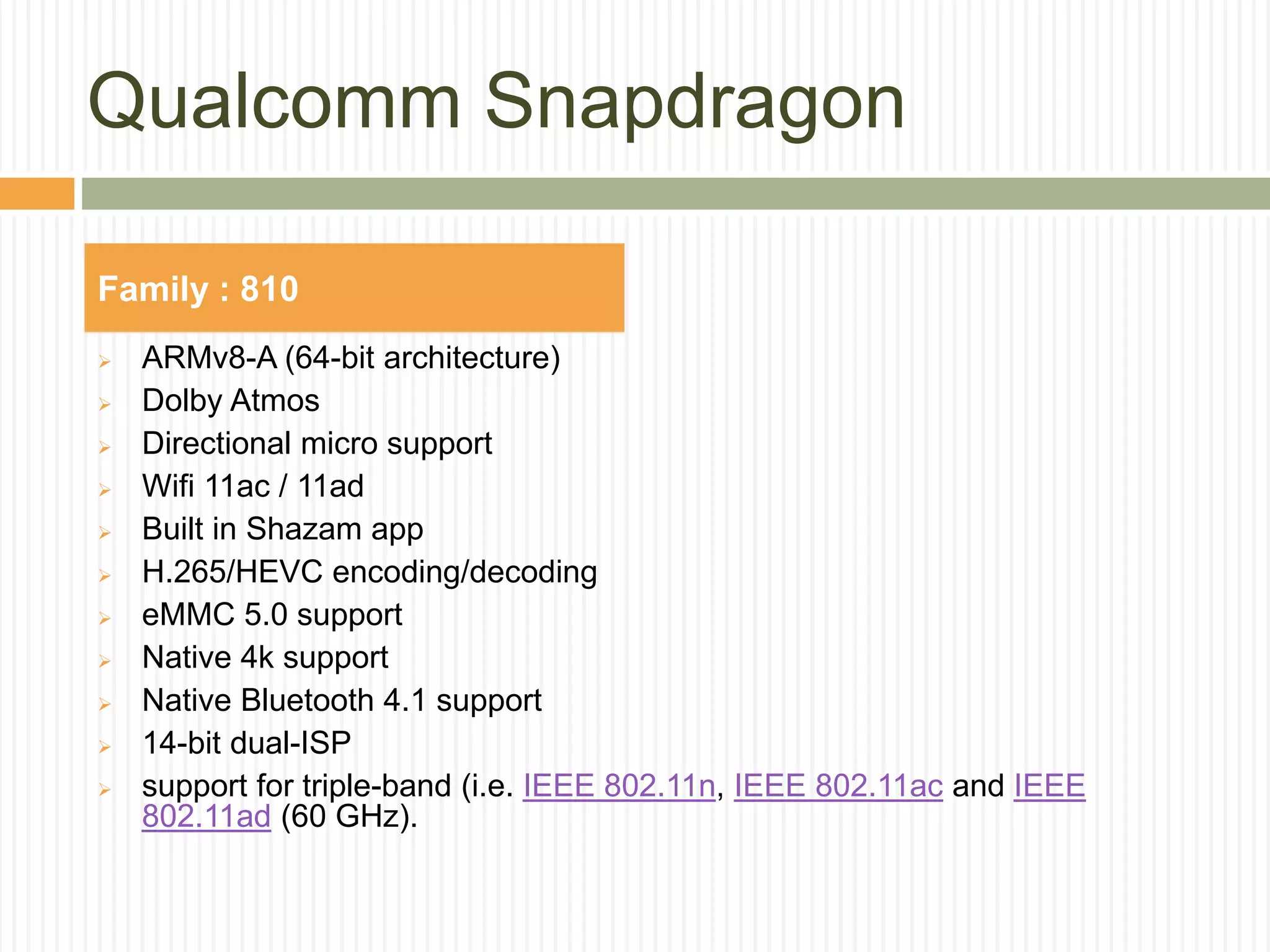 Qualcomm Snapdragon
 ARMv8-A (64-bit architecture)
 Dolby Atmos
 Directional micro support
 Wifi 11ac / 11ad
 Built in Shazam app
 H.265/HEVC encoding/decoding
 eMMC 5.0 support
 Native 4k support
 Native Bluetooth 4.1 support
 14-bit dual-ISP
 support for triple-band (i.e. IEEE 802.11n, IEEE 802.11ac and IEEE
802.11ad (60 GHz).
Family : 810
 
