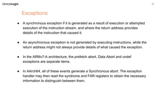 12
Exceptions
● A synchronous exception if it is generated as a result of execution or attempted
execution of the instruction stream, and where the return address provides
details of the instruction that caused it.
● An asynchronous exception is not generated by executing instructions, while the
return address might not always provide details of what caused the exception.
● In the ARMv7-A architecture, the prefetch abort, Data Abort and undef
exceptions are separate items.
● In AArch64, all of these events generate a Synchronous abort. The exception
handler may then read the syndrome and FAR registers to obtain the necessary
information to distinguish between them.
 