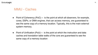 19
MMU - Caches
● Point of Coherency (PoC) -- is the point at which all observers, for example,
cores, DSPs, or DMA engines, that can access memory, are guaranteed to
see the same copy of a memory location. Typically, this is the main external
system memory.
● Point of Unification (PoU) -- is the point at which the instruction and data
caches and translation table walks of the core are guaranteed to see the
same copy of a memory location
 