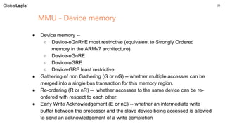 22
MMU - Device memory
● Device memory --
○ Device-nGnRnE most restrictive (equivalent to Strongly Ordered
memory in the ARMv7 architecture).
○ Device-nGnRE
○ Device-nGRE
○ Device-GRE least restrictive
● Gathering of non Gathering (G or nG) -- whether multiple accesses can be
merged into a single bus transaction for this memory region.
● Re-ordering (R or nR) -- whether accesses to the same device can be re-
ordered with respect to each other.
● Early Write Acknowledgement (E or nE) -- whether an intermediate write
buffer between the processor and the slave device being accessed is allowed
to send an acknowledgement of a write completion
 