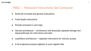 3
RISC -- Reduced Instructions Set Computer
● Small set of simple and general instructions
● Fixed length instructions
● Simpler processor’s core logic
● Harvard architecture -- architecture with physically separate storage and
signal pathways for instructions and data
● Load/Store architecture -- separate instructions for memory access
● A lot of general purpose registers or even register files
 