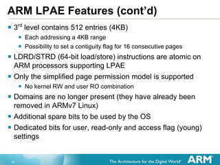 18
ARM LPAE Features (cont’d)
 3rd
level contains 512 entries (4KB)
 Each addressing a 4KB range
 Possibility to set a contiguity flag for 16 consecutive pages
 LDRD/STRD (64-bit load/store) instructions are atomic on
ARM processors supporting LPAE
 Only the simplified page permission model is supported
 No kernel RW and user RO combination
 Domains are no longer present (they have already been
removed in ARMv7 Linux)
 Additional spare bits to be used by the OS
 Dedicated bits for user, read-only and access flag (young)
settings
 