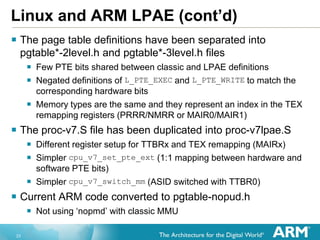 23
Linux and ARM LPAE (cont’d)
 The page table definitions have been separated into
pgtable*-2level.h and pgtable*-3level.h files
 Few PTE bits shared between classic and LPAE definitions
 Negated definitions of L_PTE_EXEC and L_PTE_WRITE to match the
corresponding hardware bits
 Memory types are the same and they represent an index in the TEX
remapping registers (PRRR/NMRR or MAIR0/MAIR1)
 The proc-v7.S file has been duplicated into proc-v7lpae.S
 Different register setup for TTBRx and TEX remapping (MAIRx)
 Simpler cpu_v7_set_pte_ext (1:1 mapping between hardware and
software PTE bits)
 Simpler cpu_v7_switch_mm (ASID switched with TTBR0)
 Current ARM code converted to pgtable-nopud.h
 Not using „nopmd‟ with classic MMU
 