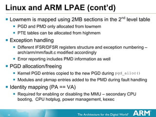 24
Linux and ARM LPAE (cont’d)
 Lowmem is mapped using 2MB sections in the 2nd
level table
 PGD and PMD only allocated from lowmem
 PTE tables can be allocated from highmem
 Exception handling
 Different IFSR/DFSR registers structure and exception numbering –
arch/arm/mm/fault.c modified accordingly
 Error reporting includes PMD information as well
 PGD allocation/freeing
 Kernel PGD entries copied to the new PGD during pgd_alloc()
 Modules and pkmap entries added to the PMD during fault handling
 Identity mapping (PA == VA)
 Required for enabling or disabling the MMU – secondary CPU
booting, CPU hotplug, power management, kexec
 