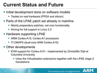 26
Current Status and Future
 Initial development done on software models
 Tested on real hardware (FPGA and silicon)
 Parts of the LPAE patch set already in mainline
 Mainly preparatory patches, not core functionality
 Aiming for full support in Linux 3.3
 Hardware supporting LPAE
 ARM Cortex-A15, Cortex-A7 processors
 TI OMAP5 (dual-core ARM Cortex-A15)
 Other developments
 KVM support for Cortex-A15 – implemented by Christoffer Dall at
Columbia University
 Uses the Virtualisation extensions together with the LPAE stage 2
translations
 